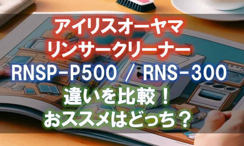 アイリスオーヤマRNSP-P500,RNS-300の違いを比較！どのリンサークリーナがおすすめ？