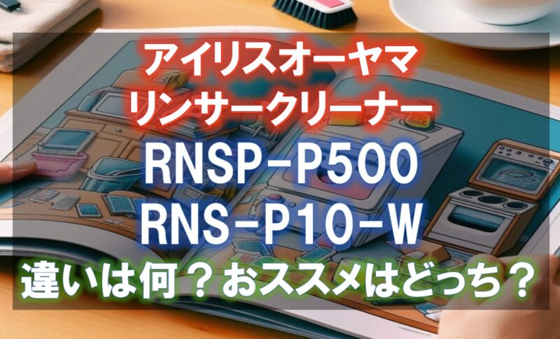 アイリスオーヤマRNSP-P500,RNS-P10-Wの違いを比較！どのリンサークリーナがおすすめ？